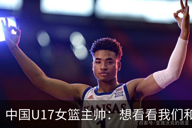 中国U17女篮主帅：想看看我们和世界篮球的差距 默契程度有待提高